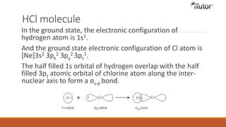 HCl molecule
In the ground state, the electronic configuration of
hydrogen atom is 1s1.
And the ground state electronic configuration of Cl atom is
[Ne]3s2 3px
2 3py
2 3pz
1.
The half filled 1s orbital of hydrogen overlap with the half
filled 3pz atomic orbital of chlorine atom along the inter-
nuclear axis to form a σs-p bond.
 