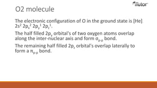 O2 molecule
The electronic configuration of O in the ground state is [He]
2s2 2px
2 2py
1 2pz
1.
The half filled 2py orbital's of two oxygen atoms overlap
along the inter-nuclear axis and form σp-p bond.
The remaining half filled 2pz orbital's overlap laterally to
form a πp-p bond.
 