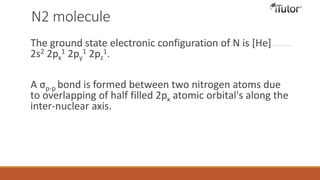 N2 molecule
The ground state electronic configuration of N is [He]
2s2 2px
1 2py
1 2pz
1.
A σp-p bond is formed between two nitrogen atoms due
to overlapping of half filled 2px atomic orbital's along the
inter-nuclear axis.
 