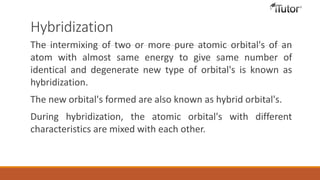 Hybridization
The intermixing of two or more pure atomic orbital's of an
atom with almost same energy to give same number of
identical and degenerate new type of orbital's is known as
hybridization.
The new orbital's formed are also known as hybrid orbital's.
During hybridization, the atomic orbital's with different
characteristics are mixed with each other.
 