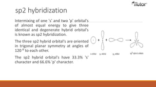 sp2 hybridization
Intermixing of one 's' and two 'p' orbital's
of almost equal energy to give three
identical and degenerate hybrid orbital's
is known as sp2 hybridization.
The three sp2 hybrid orbital's are oriented
in trigonal planar symmetry at angles of
120 ⁰ to each other.
The sp2 hybrid orbital's have 33.3% 's'
character and 66.6% 'p' character.
 