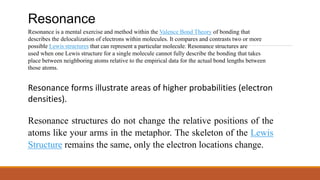 Resonance
Resonance is a mental exercise and method within the Valence Bond Theory of bonding that
describes the delocalization of electrons within molecules. It compares and contrasts two or more
possible Lewis structures that can represent a particular molecule. Resonance structures are
used when one Lewis structure for a single molecule cannot fully describe the bonding that takes
place between neighboring atoms relative to the empirical data for the actual bond lengths between
those atoms.
Resonance forms illustrate areas of higher probabilities (electron
densities).
Resonance structures do not change the relative positions of the
atoms like your arms in the metaphor. The skeleton of the Lewis
Structure remains the same, only the electron locations change.
 