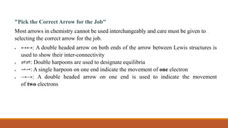 "Pick the Correct Arrow for the Job"
Most arrows in chemistry cannot be used interchangeably and care must be given to
selecting the correct arrow for the job.
 ↔↔: A double headed arrow on both ends of the arrow between Lewis structures is
used to show their inter-connectivity
 ⇌⇌: Double harpoons are used to designate equilibria
 ⇀⇀: A single harpoon on one end indicate the movement of one electron
 →→: A double headed arrow on one end is used to indicate the movement
of two electrons
 