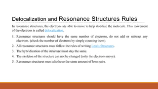 Delocalization and Resonance Structures Rules
In resonance structures, the electrons are able to move to help stabilize the molecule. This movement
of the electrons is called delocalization.
1. Resonance structures should have the same number of electrons, do not add or subtract any
electrons. (check the number of electrons by simply counting them).
2. All resonance structures must follow the rules of writing Lewis Structures.
3. The hybridization of the structure must stay the same.
4. The skeleton of the structure can not be changed (only the electrons move).
5. Resonance structures must also have the same amount of lone pairs.
 