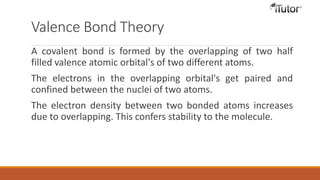 Valence Bond Theory
A covalent bond is formed by the overlapping of two half
filled valence atomic orbital's of two different atoms.
The electrons in the overlapping orbital's get paired and
confined between the nuclei of two atoms.
The electron density between two bonded atoms increases
due to overlapping. This confers stability to the molecule.
 