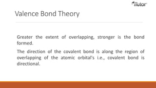 Valence Bond Theory
Greater the extent of overlapping, stronger is the bond
formed.
The direction of the covalent bond is along the region of
overlapping of the atomic orbital's i.e., covalent bond is
directional.
 