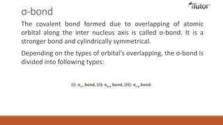 σ-bond
The covalent bond formed due to overlapping of atomic
orbital along the inter nucleus axis is called σ-bond. It is a
stronger bond and cylindrically symmetrical.
Depending on the types of orbital's overlapping, the σ-bond is
divided into following types:
(i): σs-s bond, (ii): σp-p bond, (iii): σs-p bond:
 