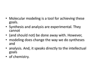 • Molecular modeling is a tool for achieving these
goals.
• Synthesis and analysis are experimental. They
cannot
• (and should not) be done away with. However,
• modeling does change the way we do syntheses
and
• analysis. And, it speaks directly to the intellectual
goals
• of chemistry.