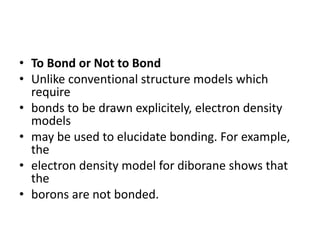• To Bond or Not to Bond
• Unlike conventional structure models which
require
• bonds to be drawn explicitely, electron density
models
• may be used to elucidate bonding. For example,
the
• electron density model for diborane shows that
the
• borons are not bonded.