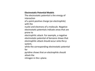 Electrostatic Potential Models
The electrostatic potential is the energy of
interaction
of a point positive charge (an electrophile)
with the
nuclei and electrons of a molecule. Negative
electrostatic potentials indicate areas that are
prone to
electrophilic attack. For example, a negative
electrostatic potential of benzene shows that
electrophilic attack should occur onto the p
system,
while the corresponding electrostatic potential
for
pyridine shows that an electrophile should
attack the
nitrogen in the s plane.