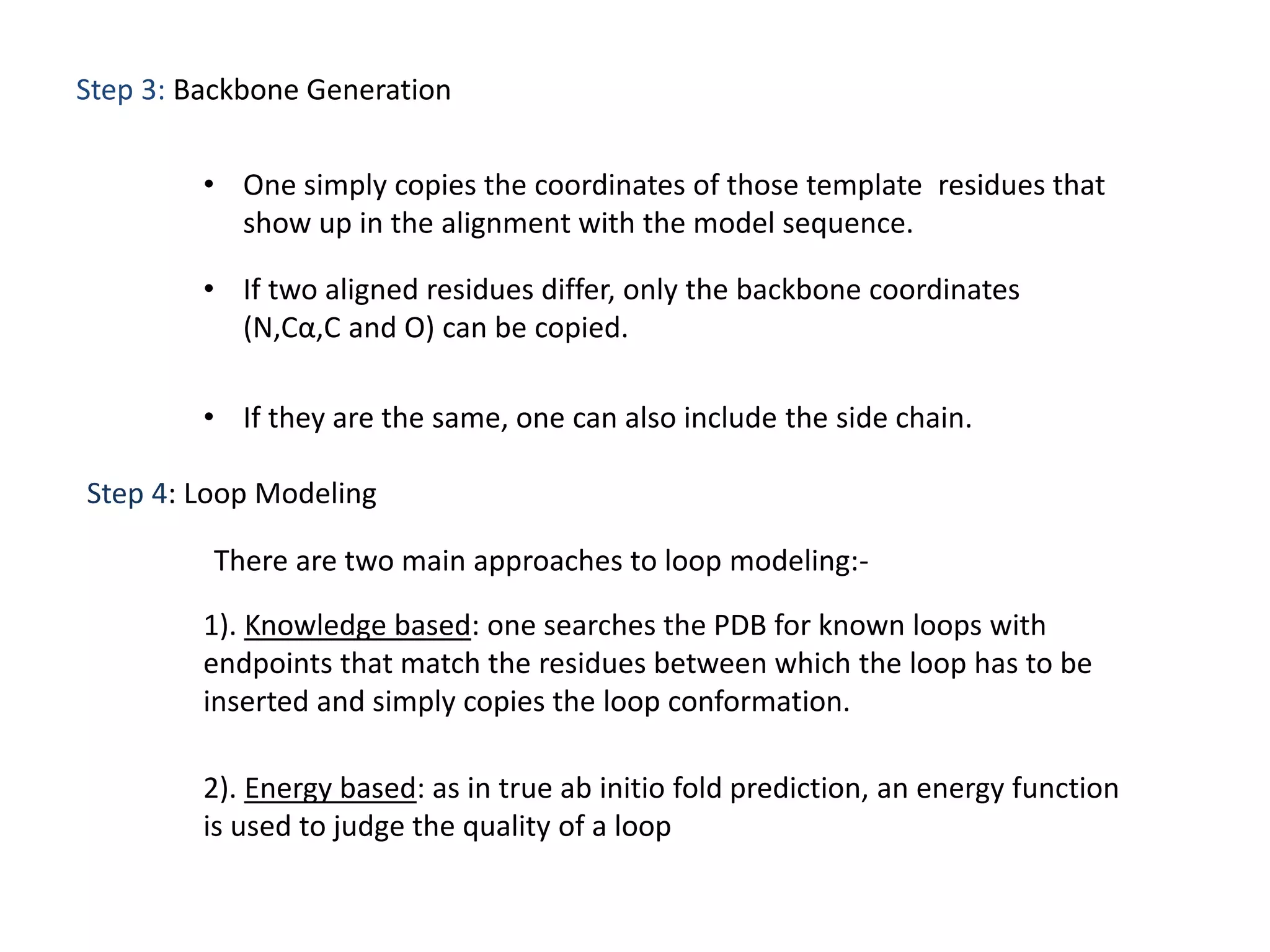 Step 3: Backbone Generation
• One simply copies the coordinates of those template residues that
show up in the alignment with the model sequence.
• If two aligned residues differ, only the backbone coordinates
(N,Cα,C and O) can be copied.
• If they are the same, one can also include the side chain.
Step 4: Loop Modeling
There are two main approaches to loop modeling:-
1). Knowledge based: one searches the PDB for known loops with
endpoints that match the residues between which the loop has to be
inserted and simply copies the loop conformation.
2). Energy based: as in true ab initio fold prediction, an energy function
is used to judge the quality of a loop
 