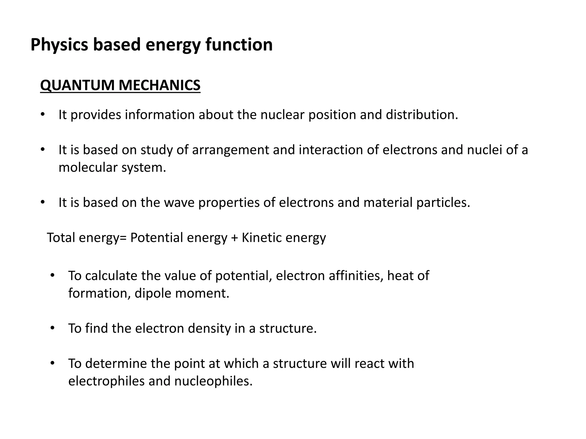 QUANTUM MECHANICS
• It provides information about the nuclear position and distribution.
• It is based on study of arrangement and interaction of electrons and nuclei of a
molecular system.
• It is based on the wave properties of electrons and material particles.
Total energy= Potential energy + Kinetic energy
• To calculate the value of potential, electron affinities, heat of
formation, dipole moment.
• To find the electron density in a structure.
• To determine the point at which a structure will react with
electrophiles and nucleophiles.
Physics based energy function
 