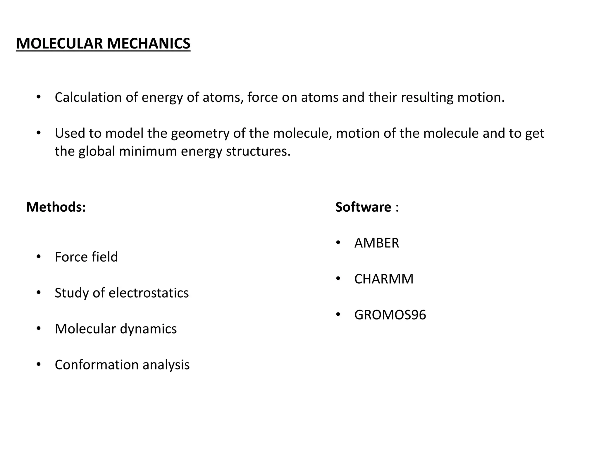 MOLECULAR MECHANICS
• Calculation of energy of atoms, force on atoms and their resulting motion.
• Used to model the geometry of the molecule, motion of the molecule and to get
the global minimum energy structures.
Methods:
• Force field
• Study of electrostatics
• Molecular dynamics
• Conformation analysis
Software :
• AMBER
• CHARMM
• GROMOS96
 