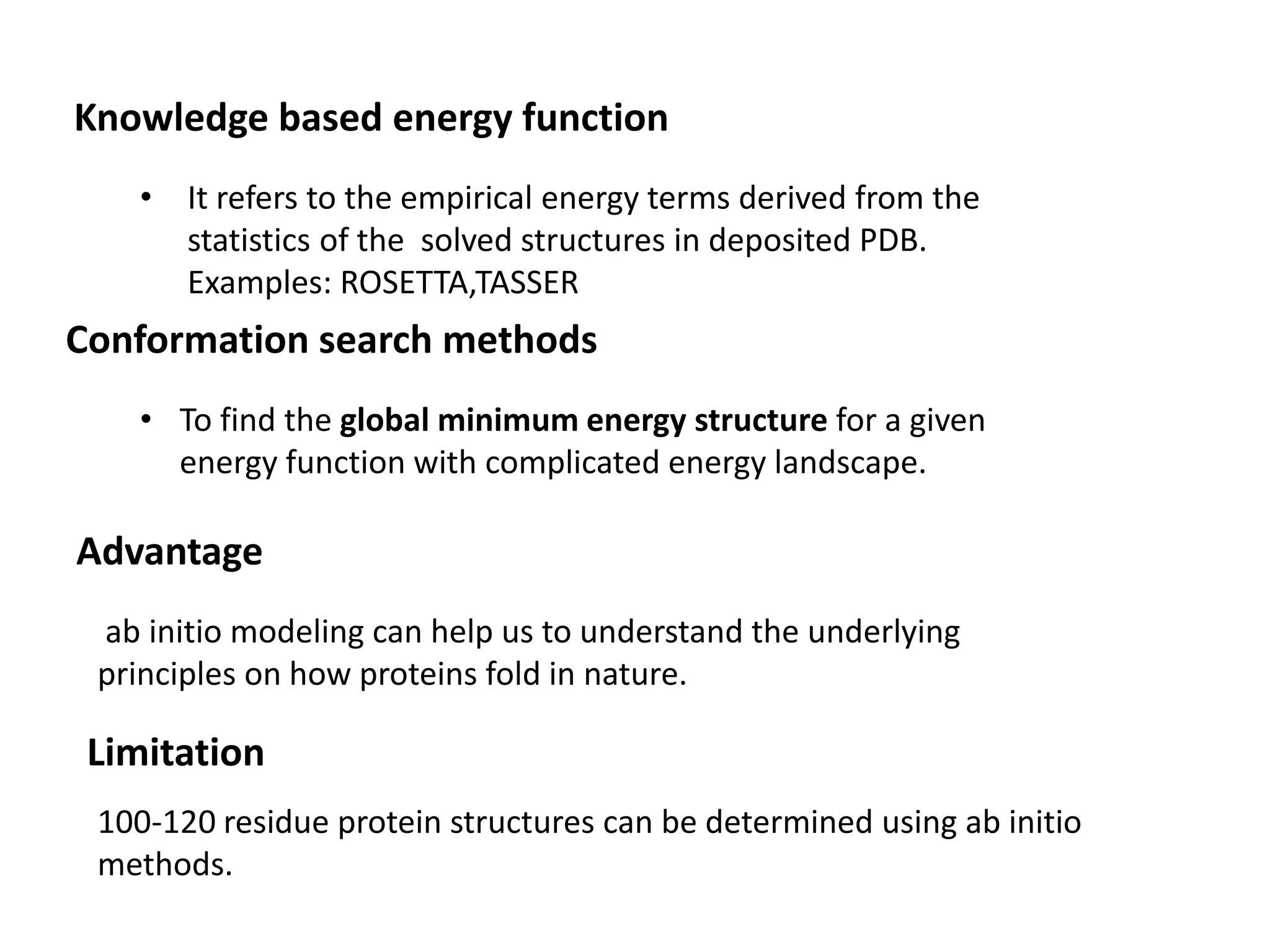 Knowledge based energy function
• It refers to the empirical energy terms derived from the
statistics of the solved structures in deposited PDB.
Examples: ROSETTA,TASSER
Conformation search methods
• To find the global minimum energy structure for a given
energy function with complicated energy landscape.
Advantage
ab initio modeling can help us to understand the underlying
principles on how proteins fold in nature.
Limitation
100-120 residue protein structures can be determined using ab initio
methods.
 