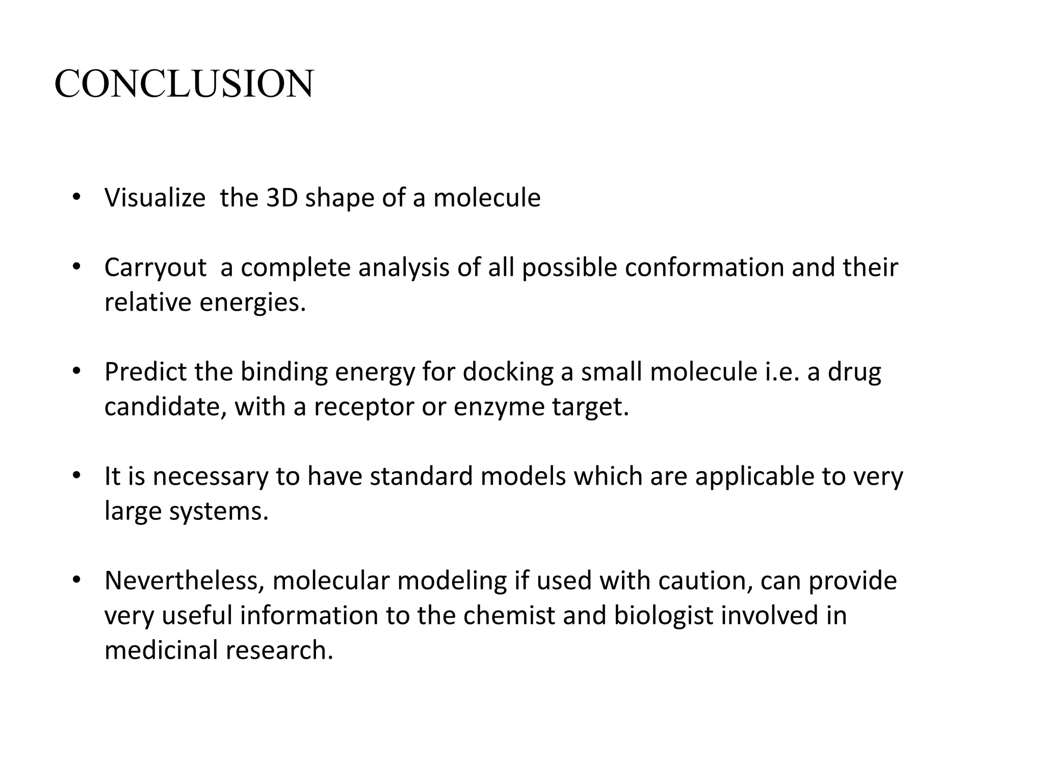 CONCLUSION
• Visualize the 3D shape of a molecule
• Carryout a complete analysis of all possible conformation and their
relative energies.
• Predict the binding energy for docking a small molecule i.e. a drug
candidate, with a receptor or enzyme target.
• It is necessary to have standard models which are applicable to very
large systems.
• Nevertheless, molecular modeling if used with caution, can provide
very useful information to the chemist and biologist involved in
medicinal research.
 
