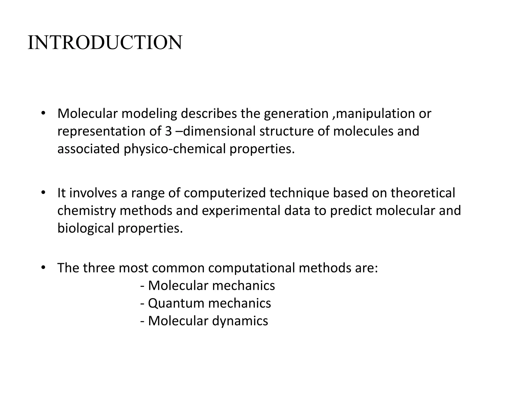 INTRODUCTION
• Molecular modeling describes the generation ,manipulation or
representation of 3 –dimensional structure of molecules and
associated physico-chemical properties.
• It involves a range of computerized technique based on theoretical
chemistry methods and experimental data to predict molecular and
biological properties.
• The three most common computational methods are:
- Molecular mechanics
- Quantum mechanics
- Molecular dynamics
 