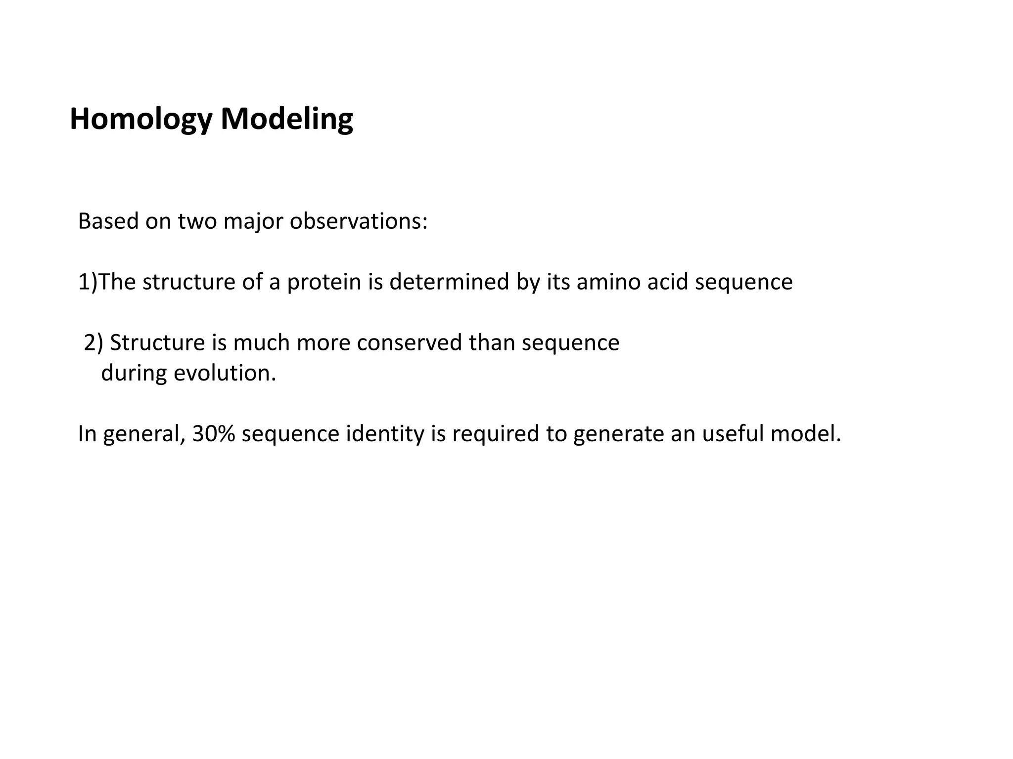 Homology Modeling
Based on two major observations:
1)The structure of a protein is determined by its amino acid sequence
2) Structure is much more conserved than sequence
during evolution.
In general, 30% sequence identity is required to generate an useful model.
 