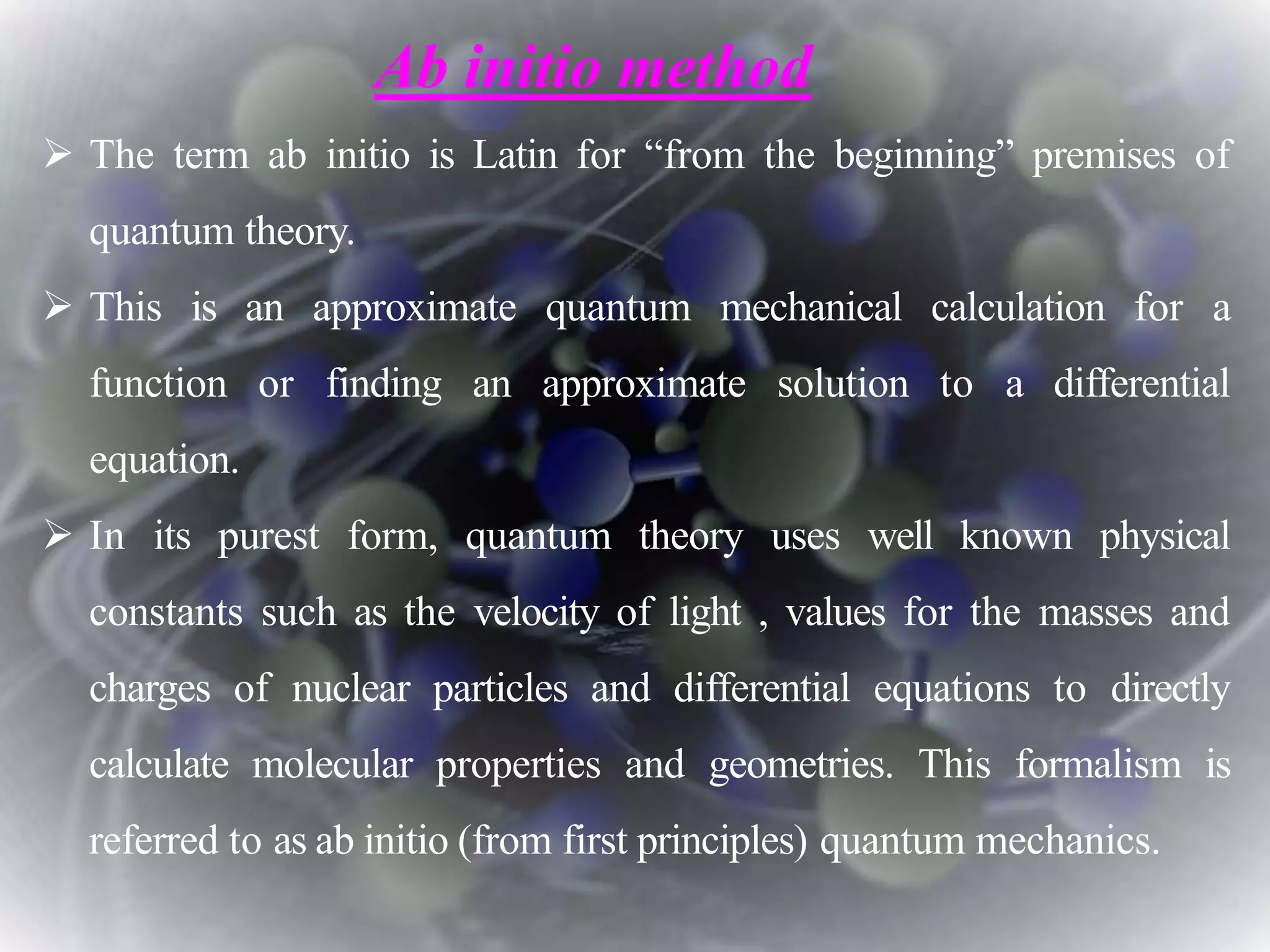  The term ab initio is Latin for “from the beginning” premises of
quantum theory.
 This is an approximate quantum mechanical calculation for a
function or finding an approximate solution to a differential
equation.
 In its purest form, quantum theory uses well known physical
constants such as the velocity of light , values for the masses and
charges of nuclear particles and differential equations to directly
calculate molecular properties and geometries. This formalism is
referred to as ab initio (from first principles) quantum mechanics.
Ab initio method
 