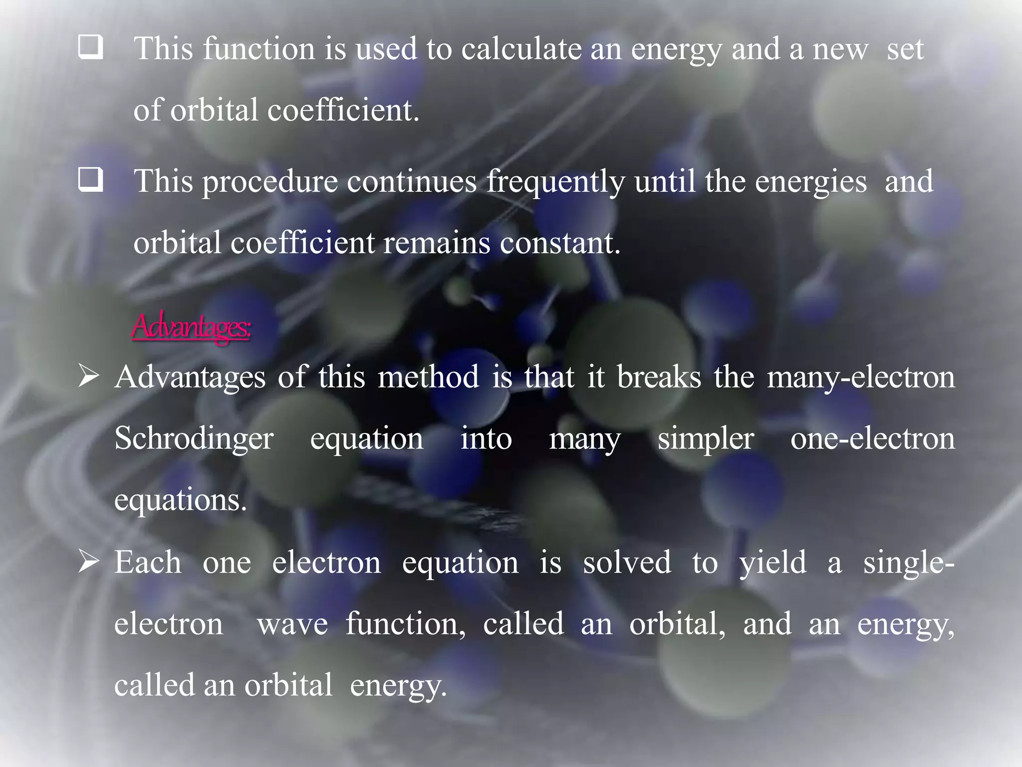  This function is used to calculate an energy and a new set
of orbital coefficient.
 This procedure continues frequently until the energies and
orbital coefficient remains constant.
 Advantages of this method is that it breaks the many-electron
Schrodinger equation into many simpler one-electron
equations.
 Each one electron equation is solved to yield a single-
electron wave function, called an orbital, and an energy,
called an orbital energy.
Advantages:
 