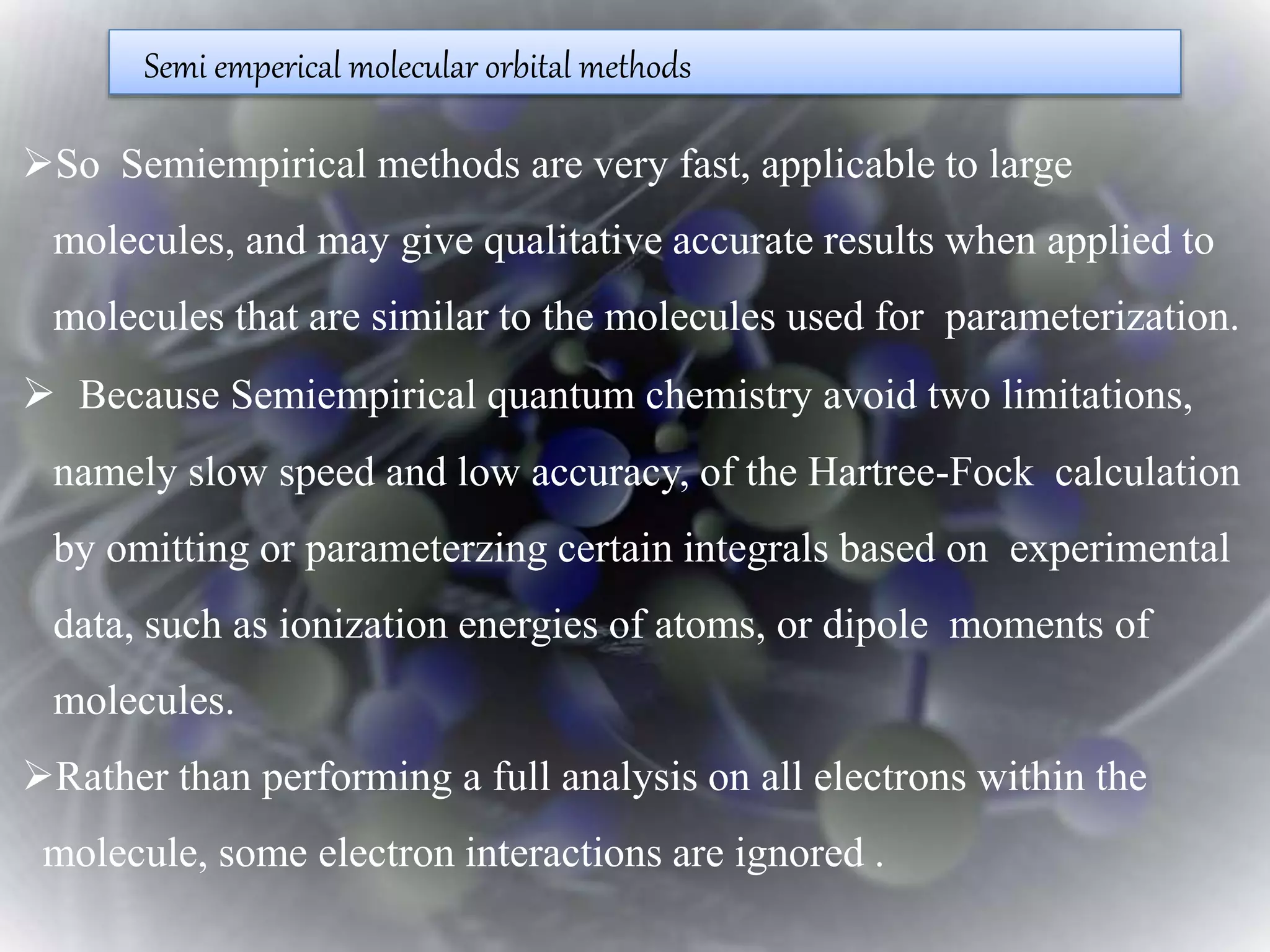 Semi emperical molecular orbital methods
So Semiempirical methods are very fast, applicable to large
molecules, and may give qualitative accurate results when applied to
molecules that are similar to the molecules used for parameterization.
 Because Semiempirical quantum chemistry avoid two limitations,
namely slow speed and low accuracy, of the Hartree-Fock calculation
by omitting or parameterzing certain integrals based on experimental
data, such as ionization energies of atoms, or dipole moments of
molecules.
Rather than performing a full analysis on all electrons within the
molecule, some electron interactions are ignored .
 