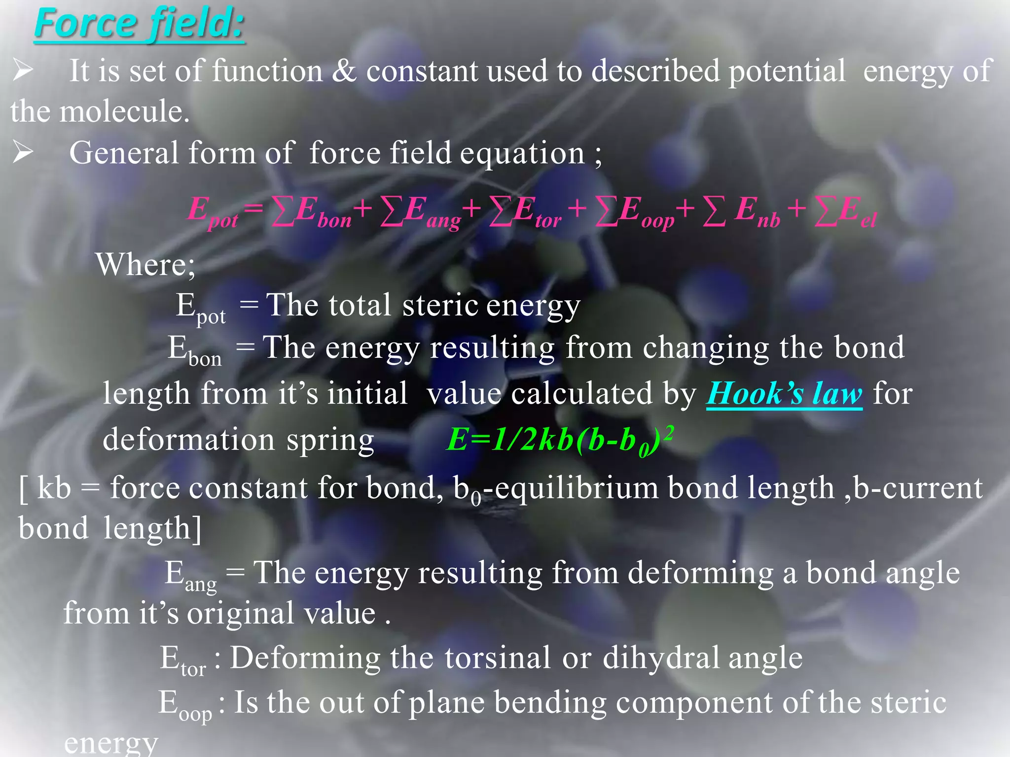 Force field:
 It is set of function & constant used to described potential energy of
the molecule.
 General form of force field equation ;
Epot = ∑Ebon+ ∑Eang+ ∑Etor + ∑Eoop+ ∑ Enb + ∑Eel
Where;
Epot = The total steric energy
Ebon = The energy resulting from changing the bond
length from it’s initial value calculated by Hook’s law for
deformation spring E=1/2kb(b-b0)2
[ kb = force constant for bond, b0-equilibrium bond length ,b-current
bond length]
Eang = The energy resulting from deforming a bond angle
from it’s original value .
Etor : Deforming the torsinal or dihydral angle
Eoop : Is the out of plane bending component of the steric
energy
 