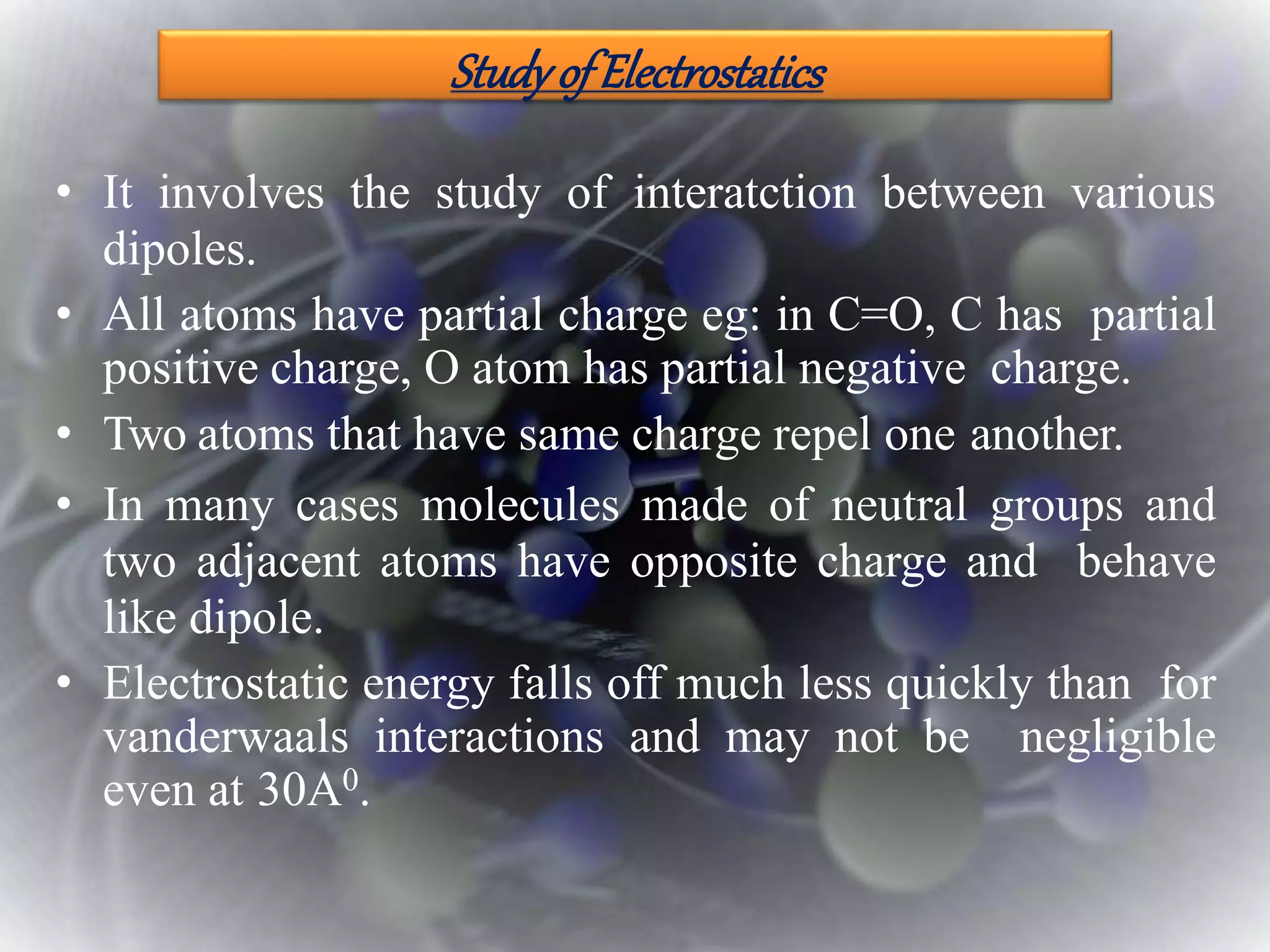 StudyofElectrostatics
• It involves the study of interatction between various
dipoles.
• All atoms have partial charge eg: in C=O, C has partial
positive charge, O atom has partial negative charge.
• Two atoms that have same charge repel one another.
• In many cases molecules made of neutral groups and
two adjacent atoms have opposite charge and behave
like dipole.
• Electrostatic energy falls off much less quickly than for
vanderwaals interactions and may not be negligible
even at 30A0.
 