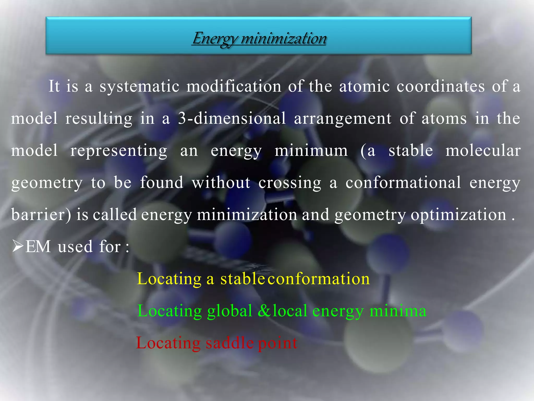 It is a systematic modification of the atomic coordinates of a
model resulting in a 3-dimensional arrangement of atoms in the
model representing an energy minimum (a stable molecular
geometry to be found without crossing a conformational energy
barrier) is called energy minimization and geometry optimization .
EM used for :
Locating a stableconformation
Locating global &local energy minima
Locating saddle point
Energy minimization
 