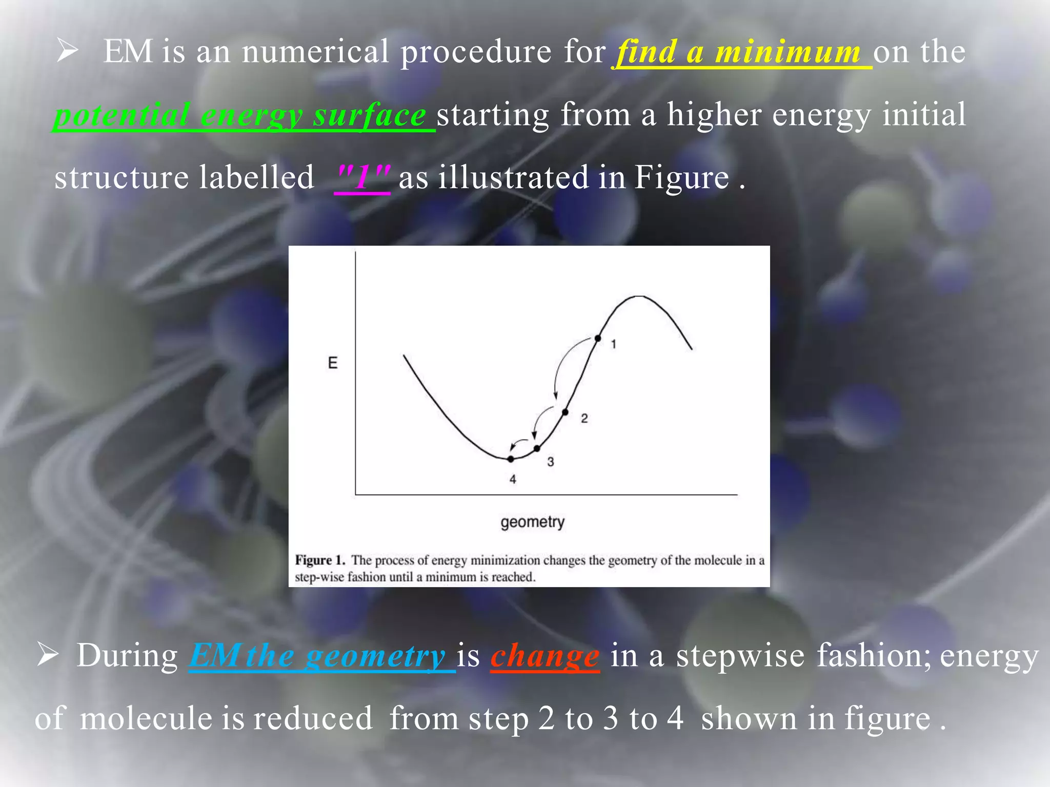  EM is an numerical procedure for find a minimum on the
potential energy surface starting from a higher energy initial
structure labelled "1" as illustrated in Figure .
 During EMthe geometry is change in a stepwise fashion; energy
of molecule is reduced from step 2 to 3 to 4 shown in figure .
 