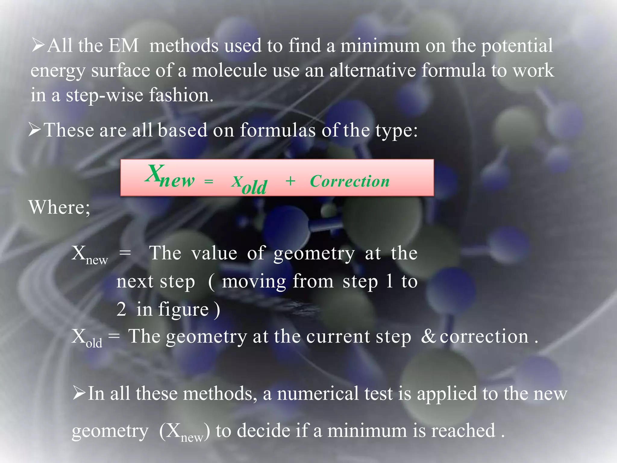 These are all based on formulas of the type:
Where;
Xnew = The value of geometry at the
next step ( moving from step 1 to
2 in figure )
Xold = The geometry at the current step &correction .
In all these methods, a numerical test is applied to the new
geometry (Xnew) to decide if a minimum is reached .
Xnew = Xold + Correction
All the EM methods used to find a minimum on the potential
energy surface of a molecule use an alternative formula to work
in a step-wise fashion.
 