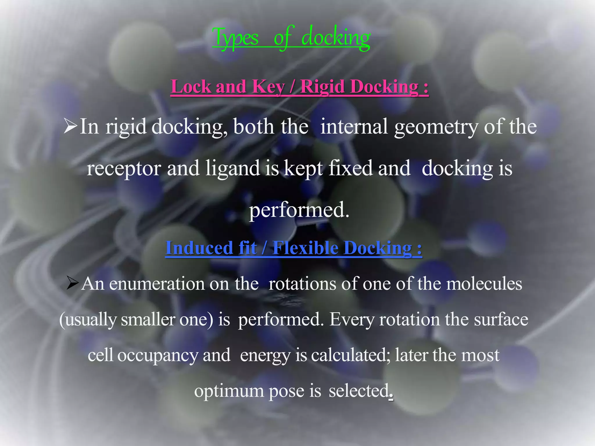 Types of docking
Lock and Key / Rigid Docking :
In rigid docking, both the internal geometry of the
receptor and ligand is kept fixed and docking is
performed.
Induced fit / Flexible Docking :
An enumeration on the rotations of one of the molecules
(usually smaller one) is performed. Every rotation the surface
cell occupancy and energy is calculated; later the most
optimum pose is selected.
 