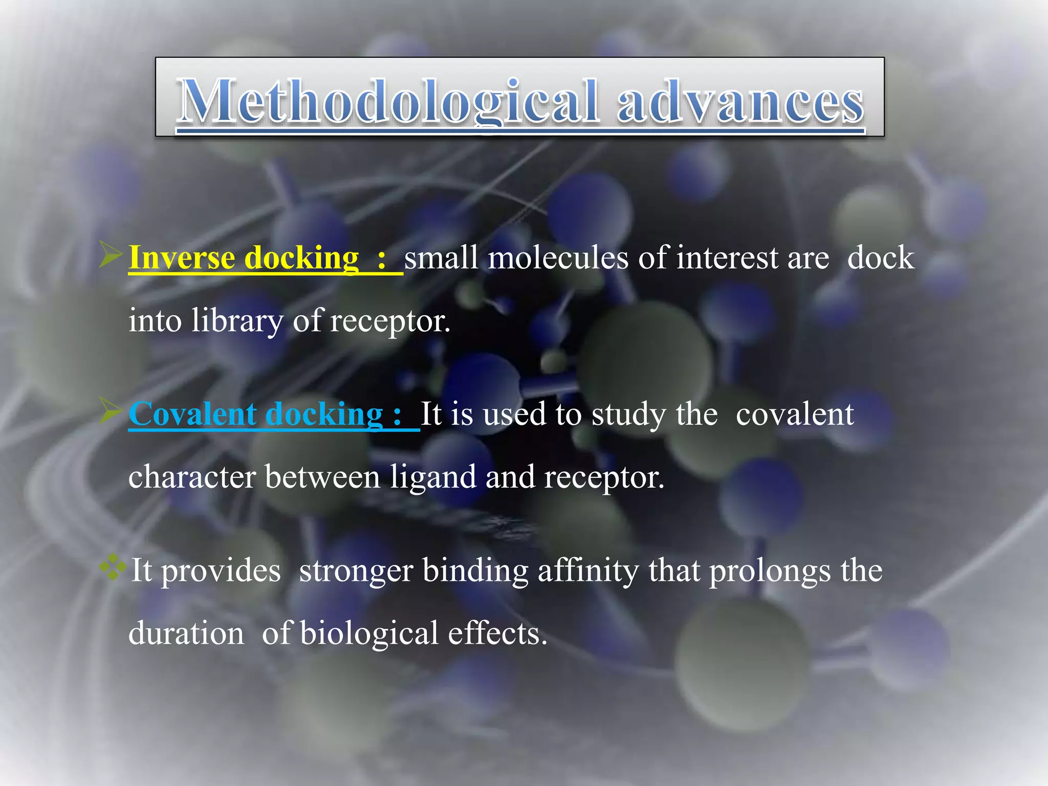 Inverse docking : small molecules of interest are dock
into library of receptor.
Covalent docking : It is used to study the covalent
character between ligand and receptor.
It provides stronger binding affinity that prolongs the
duration of biological effects.
 