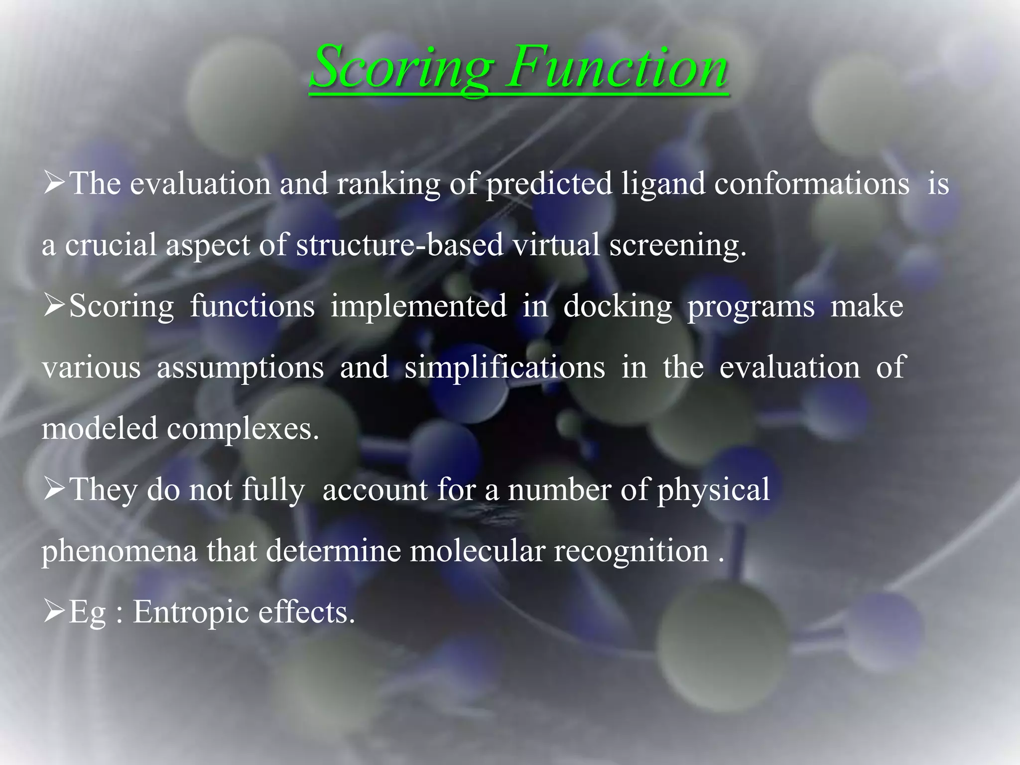 Scoring Function
The evaluation and ranking of predicted ligand conformations is
a crucial aspect of structure-based virtual screening.
Scoring functions implemented in docking programs make
various assumptions and simplifications in the evaluation of
modeled complexes.
They do not fully account for a number of physical
phenomena that determine molecular recognition .
Eg : Entropic effects.
 