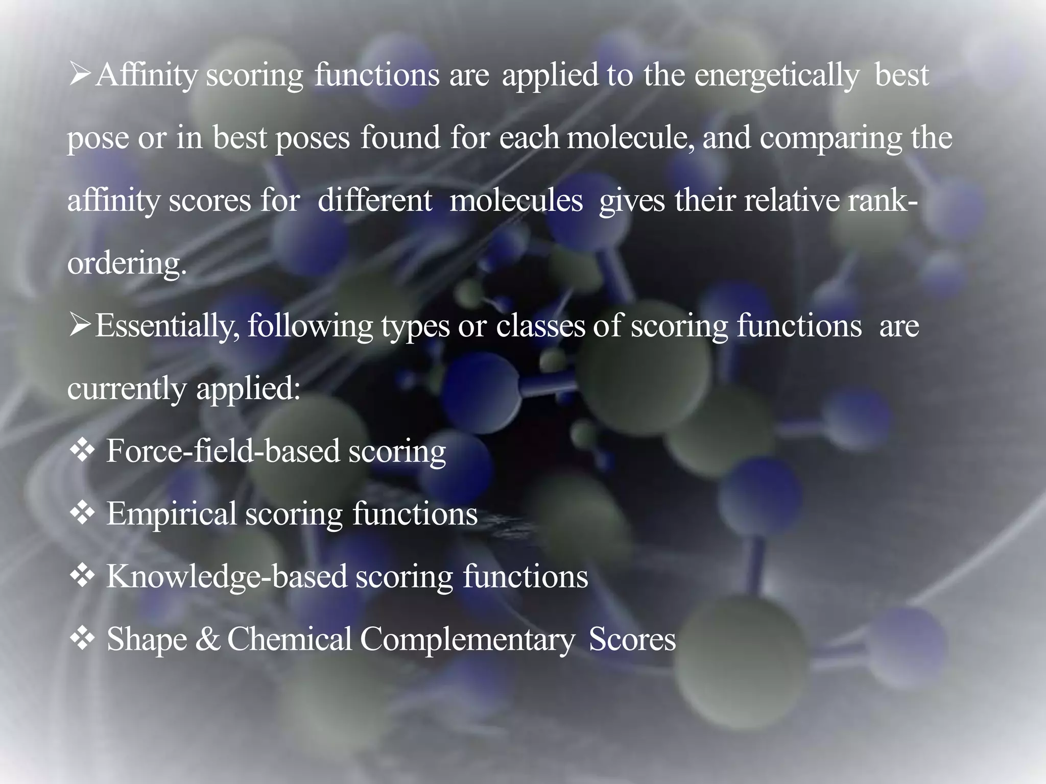 Affinity scoring functions are applied to the energetically best
pose or in best poses found for each molecule, and comparing the
affinity scores for different molecules gives their relative rank-
ordering.
Essentially, following types or classes of scoring functions are
currently applied:
 Force-field-based scoring
 Empirical scoring functions
 Knowledge-based scoring functions
 Shape &Chemical Complementary Scores
 