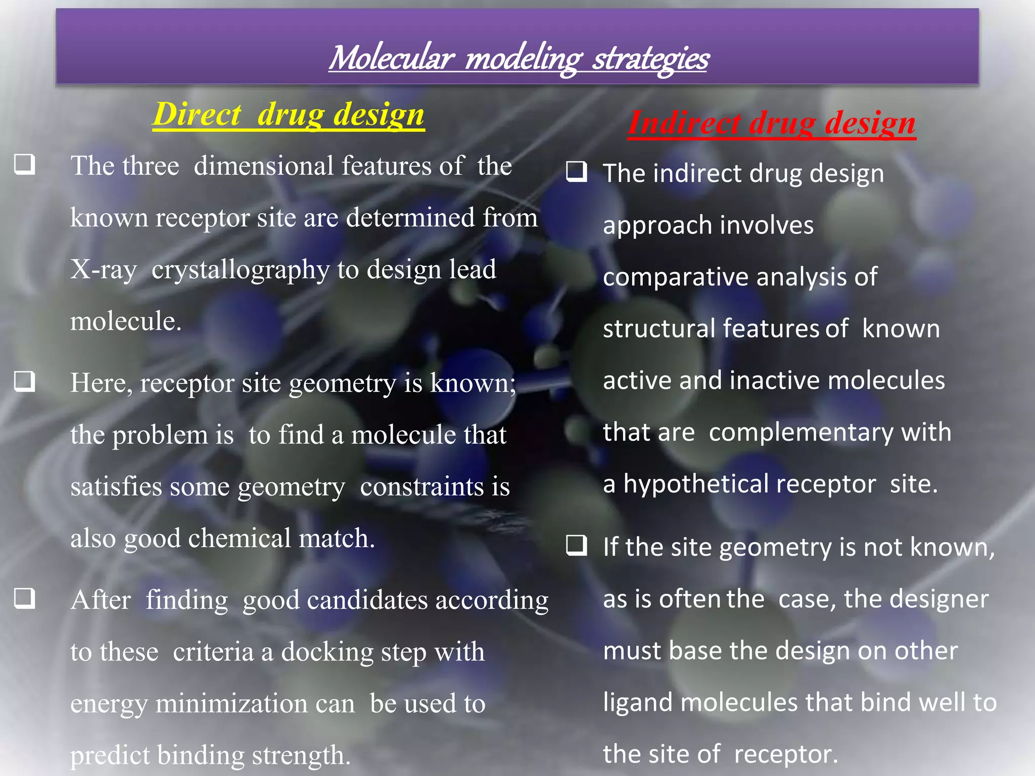 Molecular modeling strategies
 The three dimensional features of the
known receptor site are determined from
X-ray crystallography to design lead
molecule.
 Here, receptor site geometry is known;
the problem is to find a molecule that
satisfies some geometry constraints is
also good chemical match.
 After finding good candidates according
to these criteria a docking step with
energy minimization can be used to
predict binding strength.
 The indirect drug design
approach involves
comparative analysis of
structural features of known
active and inactive molecules
that are complementary with
a hypothetical receptor site.
 If the site geometry is not known,
as is oftenthe case, the designer
must base the design on other
ligand molecules that bind well to
the site of receptor.
Direct drug design Indirect drug design
 