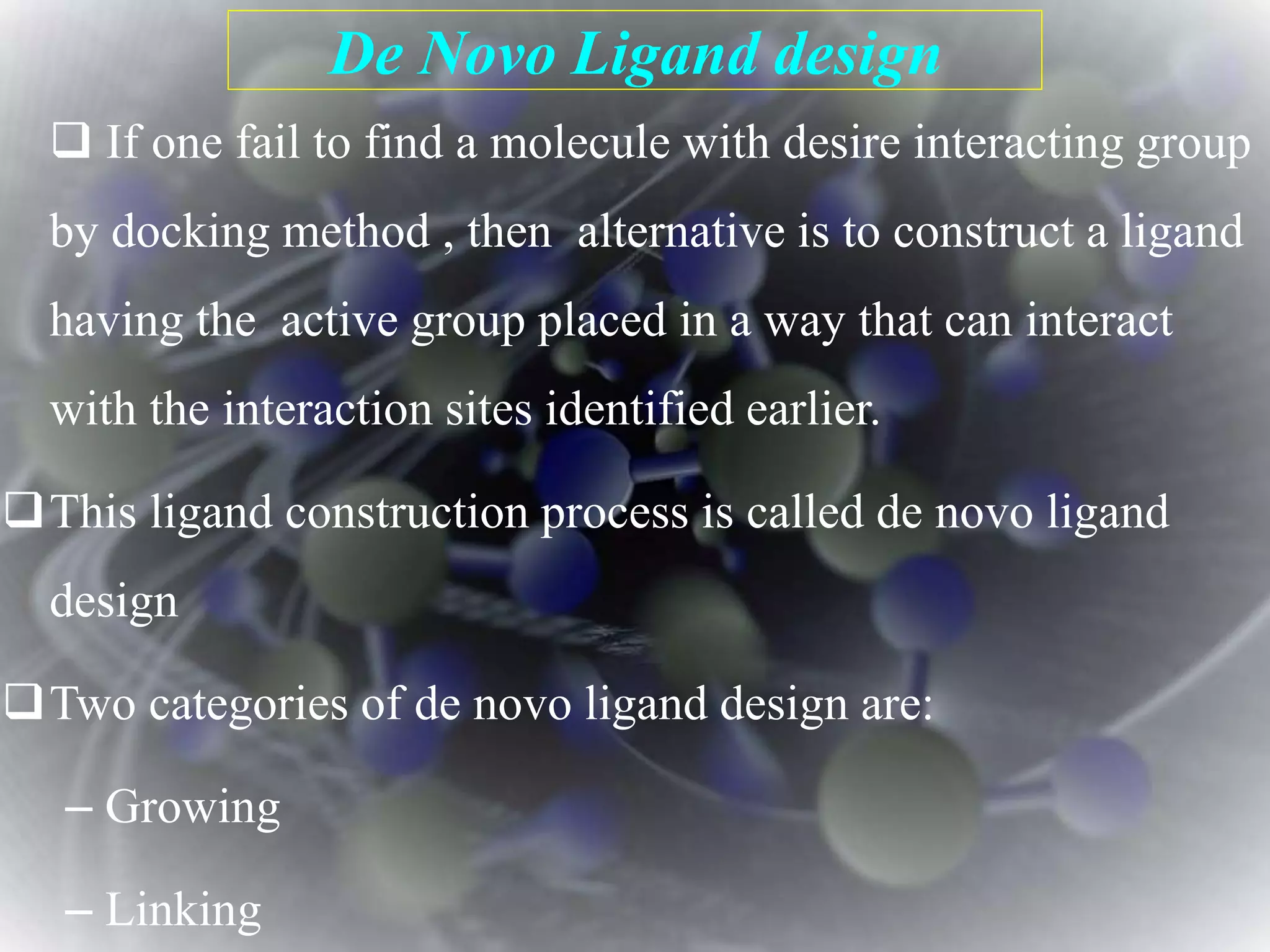 De Novo Ligand design
 If one fail to find a molecule with desire interacting group
by docking method , then alternative is to construct a ligand
having the active group placed in a way that can interact
with the interaction sites identified earlier.
This ligand construction process is called de novo ligand
design
Two categories of de novo ligand design are:
– Growing
– Linking
 