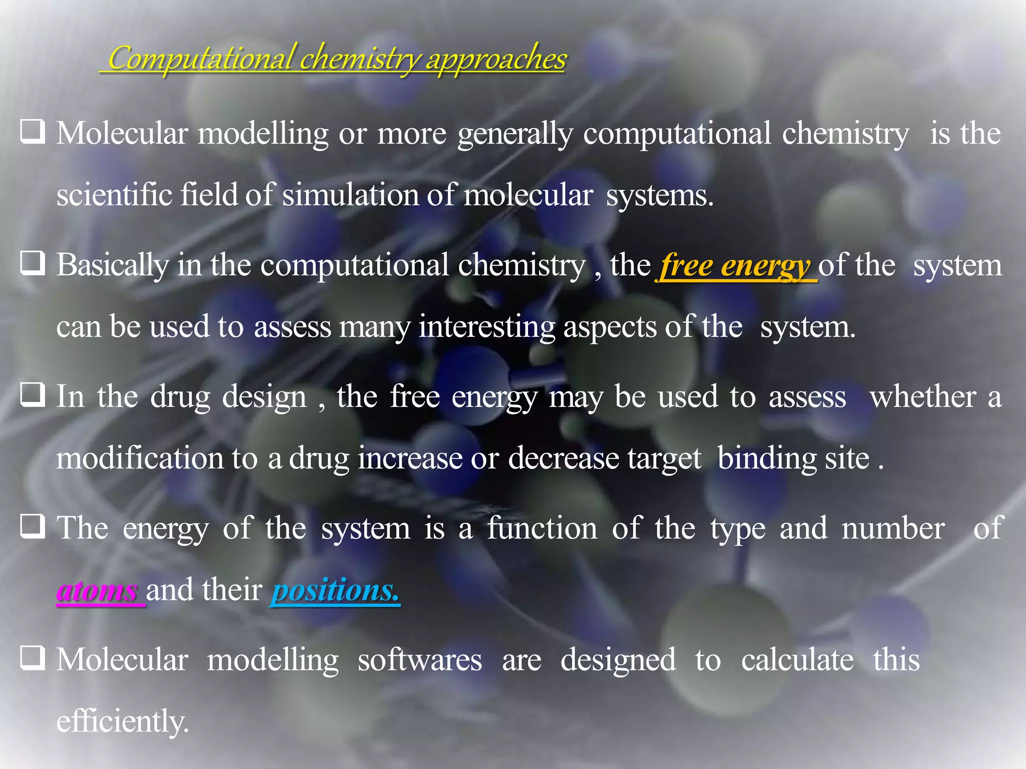  Molecular modelling or more generally computational chemistry is the
scientific field of simulation of molecular systems.
 Basically in the computational chemistry , the free energy of the system
can be used to assess many interesting aspects of the system.
 In the drug design , the free energy may be used to assess whether a
modification to a drug increase or decrease target binding site .
 The energy of the system is a function of the type and number of
atoms and their positions.
 Molecular modelling softwares are designed to calculate this
efficiently.
Computational chemistry approaches
 