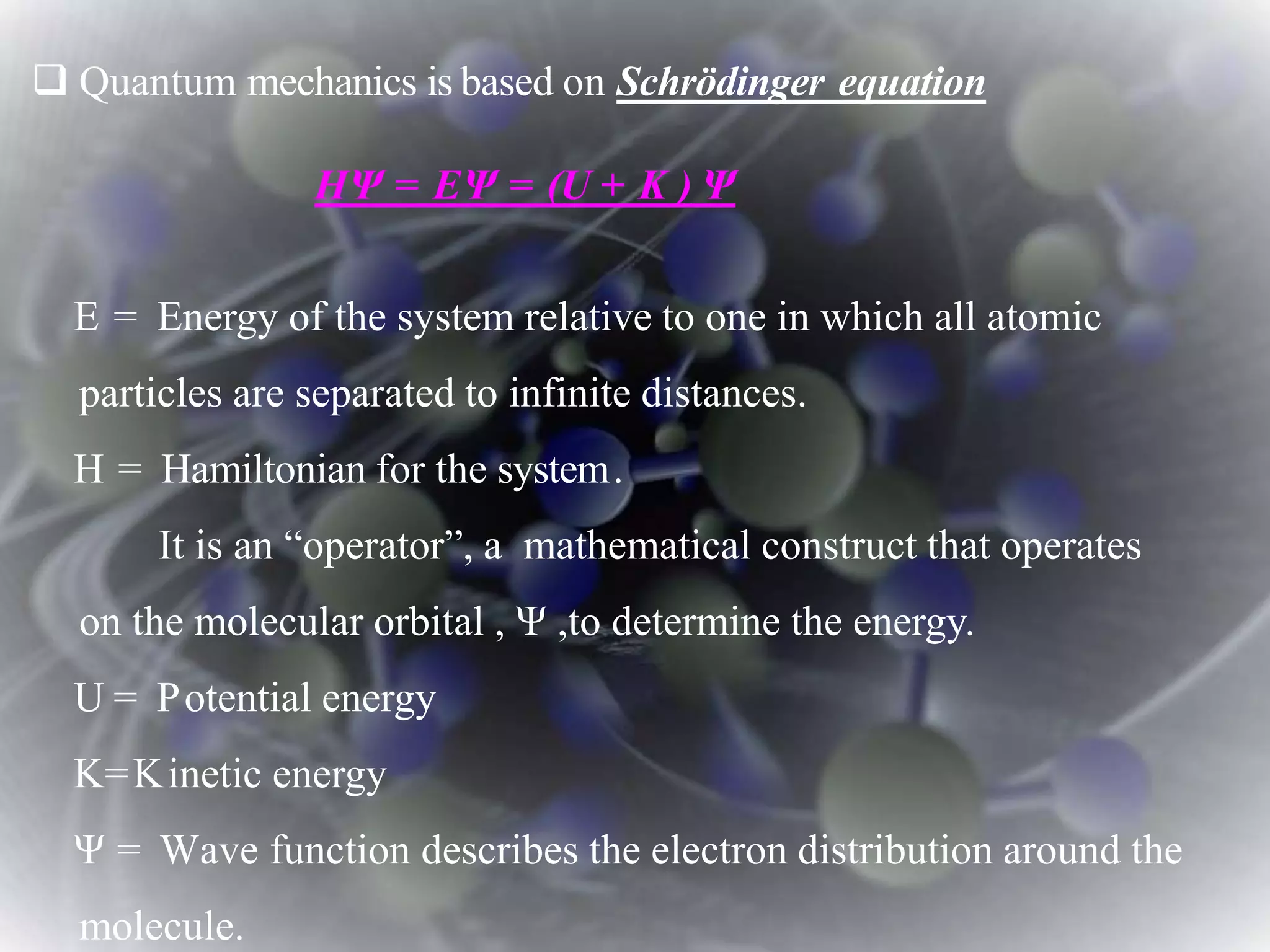  Quantum mechanics is based on Schrödinger equation
HΨ = EΨ = (U + K ) Ψ
E = Energy of the system relative to one in which all atomic
particles are separated to infinite distances.
H = Hamiltonian for the system.
It is an “operator”, a mathematical construct that operates
on the molecular orbital , Ψ ,to determine the energy.
U = Potential energy
K=Kinetic energy
Ψ = Wave function describes the electron distribution around the
molecule.
 
