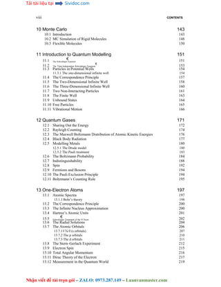 Tải tài liệu tại Sividoc.com
Nhận viết đề tài trọn gói – ZALO: 0973.287.149 – Luanvanmaster.com
viii CONTENTS
10 Monte Carlo 143
10.1 Introduction 143
10.2 MC Simulation of Rigid Molecules 148
10.3 Flexible Molecules 150
11 Introduction to Quantum Modelling 151
11.1 € 151
The Schrodinger Equation
11.2
€
153
The Time-Independent Schrodinger Equation
11.3 Particles in Potential Wells 154
11.3.1 The one-dimensional infinite well 154
11.4 The Correspondence Principle 157
11.5 The Two-Dimensional Infinite Well 158
11.6 The Three-Dimensional Infinite Well 160
11.7 Two Non-Interacting Particles 161
11.8 The Finite Well 163
11.9 Unbound States 164
11.10 Free Particles 165
11.11 Vibrational Motion 166
12 Quantum Gases 171
12.1 Sharing Out the Energy 172
12.2 Rayleigh Counting 174
12.3 The Maxwell Boltzmann Distribution of Atomic Kinetic Energies 176
12.4 Black Body Radiation 177
12.5 Modelling Metals 180
12.5.1 The Drude model 180
12.5.2 The Pauli treatment 183
12.6 The Boltzmann Probability 184
12.7 Indistinguishability 188
12.8 Spin 192
12.9 Fermions and Bosons 194
12.10 The Pauli Exclusion Principle 194
12.11 Boltzmann’s Counting Rule 195
13 One-Electron Atoms 197
13.1 Atomic Spectra 197
13.1.1 Bohr’s theory 198
13.2 The Correspondence Principle 200
13.3 The Infinite Nucleus Approximation 200
13.4 Hartree’s Atomic Units 201
13.5 € 202
Schrodinger Treatment of the H Atom
13.6 The Radial Solutions 204
13.7 The Atomic Orbitals 206
13.7.1 l ¼ 0 (s orbitals) 207
13.7.2 The p orbitals 210
13.7.3 The d orbitals 211
13.8 The Stern–Gerlach Experiment 212
13.9 Electron Spin 215
13.10 Total Angular Momentum 216
13.11 Dirac Theory of the Electron 217
13.12 Measurement in the Quantum World 219
 