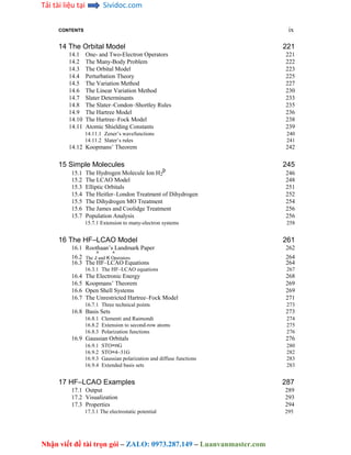 Tải tài liệu tại Sividoc.com
Nhận viết đề tài trọn gói – ZALO: 0973.287.149 – Luanvanmaster.com
CONTENTS ix
14 The Orbital Model 221
14.1 One- and Two-Electron Operators 221
14.2 The Many-Body Problem 222
14.3 The Orbital Model 223
14.4 Perturbation Theory 225
14.5 The Variation Method 227
14.6 The Linear Variation Method 230
14.7 Slater Determinants 233
14.8 The Slater–Condon–Shortley Rules 235
14.9 The Hartree Model 236
14.10 The Hartree–Fock Model 238
14.11 Atomic Shielding Constants 239
14.11.1 Zener’s wavefunctions 240
14.11.2 Slater’s rules 241
14.12 Koopmans’ Theorem 242
15 Simple Molecules 245
15.1 The Hydrogen Molecule Ion H2
þ
246
15.2 The LCAO Model 248
15.3 Elliptic Orbitals 251
15.4 The Heitler–London Treatment of Dihydrogen 252
15.5 The Dihydrogen MO Treatment 254
15.6 The James and Coolidge Treatment 256
15.7 Population Analysis 256
15.7.1 Extension to many-electron systems 258
16 The HF–LCAO Model 261
16.1 Roothaan’s Landmark Paper 262
16.2
^ ^
264
The J and K Operators
16.3 The HF–LCAO Equations 264
16.3.1 The HF–LCAO equations 267
16.4 The Electronic Energy 268
16.5 Koopmans’ Theorem 269
16.6 Open Shell Systems 269
16.7 The Unrestricted Hartree–Fock Model 271
16.7.1 Three technical points 273
16.8 Basis Sets 273
16.8.1 Clementi and Raimondi 274
16.8.2 Extension to second-row atoms 275
16.8.3 Polarization functions 276
16.9 Gaussian Orbitals 276
16.9.1 STO=nG 280
16.9.2 STO=4–31G 282
16.9.3 Gaussian polarization and diffuse functions 283
16.9.4 Extended basis sets 283
17 HF–LCAO Examples 287
17.1 Output 289
17.2 Visualization 293
17.3 Properties 294
17.3.1 The electrostatic potential 295
 