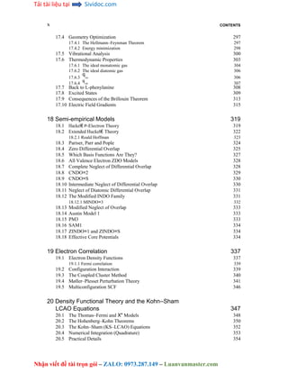 Tải tài liệu tại Sividoc.com
Nhận viết đề tài trọn gói – ZALO: 0973.287.149 – Luanvanmaster.com
x CONTENTS
17.4 Geometry Optimization 297
17.4.1 The Hellmann–Feynman Theorem 297
17.4.2 Energy minimization 298
17.5 Vibrational Analysis 300
17.6 Thermodynamic Properties 303
17.6.1 The ideal monatomic gas 304
17.6.2 The ideal diatomic gas 306
17.6.3
q
rot 306
17.6.4
q
vib 307
17.7 Back to L-phenylanine 308
17.8 Excited States 309
17.9 Consequences of the Brillouin Theorem 313
17.10 Electric Field Gradients 315
18 Semi-empirical Models 319
18.1 Huckel€ P-Electron Theory 319
18.2 Extended Huckel€ Theory 322
18.2.1 Roald Hoffman 323
18.3 Pariser, Parr and Pople 324
18.4 Zero Differential Overlap 325
18.5 Which Basis Functions Are They? 327
18.6 All Valence Electron ZDO Models 328
18.7 Complete Neglect of Differential Overlap 328
18.8 CNDO=2 329
18.9 CNDO=S 330
18.10 Intermediate Neglect of Differential Overlap 330
18.11 Neglect of Diatomic Differential Overlap 331
18.12 The Modified INDO Family 331
18.12.1 MINDO=3 332
18.13 Modified Neglect of Overlap 333
18.14 Austin Model 1 333
18.15 PM3 333
18.16 SAM1 334
18.17 ZINDO=1 and ZINDO=S 334
18.18 Effective Core Potentials 334
19 Electron Correlation 337
19.1 Electron Density Functions 337
19.1.1 Fermi correlation 339
19.2 Configuration Interaction 339
19.3 The Coupled Cluster Method 340
19.4 Møller–Plesset Perturbation Theory 341
19.5 Multiconfiguration SCF 346
20 Density Functional Theory and the Kohn–Sham
LCAO Equations 347
20.1 The Thomas–Fermi and X" Models 348
20.2 The Hohenberg–Kohn Theorems 350
20.3 The Kohn–Sham (KS–LCAO) Equations 352
20.4 Numerical Integration (Quadrature) 353
20.5 Practical Details 354
 