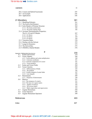 Tải tài liệu tại Sividoc.com
Nhận viết đề tài trọn gói – ZALO: 0973.287.149 – Luanvanmaster.com
CONTENTS xi
20.6 Custom and Hybrid Functionals 355
20.7 An Example 356
20.8 Applications 358
21 Miscellany 361
21.1 Modelling Polymers 361
21.2 The End-to-End Distance 363
21.3 Early Models of Polymer Structure 364
21.3.1 The freely jointed chain 366
21.3.2 The freely rotating chain 366
21.4 Accurate Thermodynamic Properties;
The G1, G2 and G3 Models 367
21.4.1 G1 theory 367
21.4.2 G2 theory 369
21.4.3 G3 theory 369
21.5 Transition States 370
21.6 Dealing with the Solvent 372
21.7 Langevin Dynamics 373
21.8 The Solvent Box 375
21.9 ONIOM or Hybrid Models 376
#
379
Appendix: A Mathematical AIDE-MEMOIRE
A.1 Scalars and Vectors 379
A.2 Vector Algebra 380
A.2.1 Vector addition and scalar multiplication 380
A.2.2 Cartesian coordinates 381
A.2.3 Cartesian components of a vector 381
A.2.4 Vector products 382
A.3 Scalar and Vector Fields 384
A.4 Vector Calculus 384
A.4.1 Differentiation of fields 385
A.4.2 The gradient 386
A.4.3 Volume integrals of scalar fields 387
A.4.4 Line integrals 388
A.5 Determinants 389
A.5.1 Properties of determinants 390
A.6 Matrices 391
A.6.1 The transpose of a matrix 391
A.6.2 The trace of a square matrix 392
A.6.3 Algebra of matrices 392
A.6.4 The inverse matrix 393
A.6.5 Matrix eigenvalues and eigenvectors 393
A.7 Angular Momentum 394
A.8 Linear Operators 396
A.9 Angular Momentum Operators 399
References 403
Index 407
 