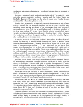 Tải tài liệu tại Sividoc.com
Nhận viết đề tài trọn gói – ZALO: 0973.287.149 – Luanvanmaster.com
xiv PREFACE
produce the screenshots; obviously they look better in colour than the greyscale of
this text.
There are a number of classic (and hard) texts in the field; if I’m stuck with a basic
molecular quantum mechanics problem, I usually reach for Eyring, Walter and
Kimball’s Quantum Chemistry, but the going is rarely easy. I make frequent
mention of this volume throughout the book.
Equally, there are a number of beautifully produced elementary texts and software
reference manuals that can apparently transform you into an expert overnight. It’s a
two-edged sword, and we are victims of our own success. One often meets self-
appointed experts in the field who have picked up much of the jargon with little of
the deep understanding. It’s no use (in my humble opinion) trying to hold a con-
versation about gradients, hessians and density functional theory with a colleague
who has just run a molecule through one package or another but hasn’t the slightest
clue what the phrases or the output mean.
It therefore seemed to me (and to the Reviewers who read my New Book Proposal)
that the time was right for a middle course. I assume that you are a ‘Beginner’ in the
sense of Chambers Dictionary–‘someone who begins; a person who is in the early
stages of learning or doing anything . . .’ – and I want to tell you how we go about
modern molecular modelling, why we do it, and most important of all, explain much of
the basic theory behind the mouse clicks. This involves mathematics and physics, and
the book neither pulls punches nor aims at instant enlightenment. Many of the concepts
and ideas are difficult ones, and you will have to think long and hard about them; if it’s
any consolation, so did the pioneers in our subject. I have given many of the derivations
in full, and tried to avoid the dreaded phrase ‘it can be shown that’.
There are various strands to our studies, all of which eventually intertwine. We start
off with molecular mechanics, a classical treatment widely used to predict molecular
geometries. In Chapter 8 I give a quick guide to statistical thermodynamics (if such a
thing is possible), because we need to make use of the concepts when trying to model
arrays of particles at non-zero temperatures. Armed with this knowledge, we are ready
for an assault on Monte Carlo and Molecular Dynamics.
Just as we have to bite the bullet of statistical mechanics, so we have to bite the
equally difficult one of quantum mechanics, which occupies Chapters 11 and 12. We
then turn to the quantum treatment of atoms, where many of the sums can be done on
a postcard if armed with knowledge of angular momentum.
The Hartree–Fock and HF–LCAO models dominate much of the next few chap-
ters, as they should. The Hartree–Fock model is great for predicting many molecular
properties, but it can’t usually cope with bond-breaking and bond-making. Chapter
19 treats electron correlation and Chapter 20 deals with the very topical density func-
tional theory (DFT). You won’t be taken seriously if you have not done a DFT
calculation on your molecule.
Quantum mechanics, statistical mechanics and electromagnetism all have a certain
well-deserved reputation amongst science students; they are hard subjects. Unfortu-
nately all three feature in this new text. In electromagnetism it is mostly a matter of
getting to grips with the mathematical notation (although I have spared you
 