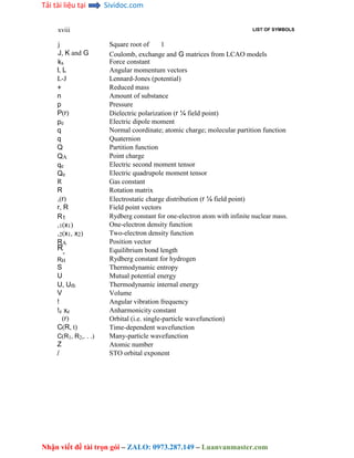 Tải tài liệu tại Sividoc.com
Nhận viết đề tài trọn gói – ZALO: 0973.287.149 – Luanvanmaster.com
xviii
j
J, K and G
ks
l, L
L-J
+
n
p
P(r)
pe
q
q
Q
QA
qe
Qe
R
R
,(r)
r, R
R1
,1(x1)
,2(x1, x2)
RA
R
e
RH
S
U
U, Uth
V
!
!e xe
(r)
C(R, t)
C(R1, R2,. . .)
Z
/
LIST OF SYMBOLS
Square root of 1
Coulomb, exchange and G matrices from LCAO models
Force constant
Angular momentum vectors
Lennard-Jones (potential)
Reduced mass
Amount of substance
Pressure
Dielectric polarization (r ¼ field point)
Electric dipole moment
Normal coordinate; atomic charge; molecular partition function
Quaternion
Partition function
Point charge
Electric second moment tensor
Electric quadrupole moment tensor
Gas constant
Rotation matrix
Electrostatic charge distribution (r ¼ field point)
Field point vectors
Rydberg constant for one-electron atom with infinite nuclear mass.
One-electron density function
Two-electron density function
Position vector
Equilibrium bond length
Rydberg constant for hydrogen
Thermodynamic entropy
Mutual potential energy
Thermodynamic internal energy
Volume
Angular vibration frequency
Anharmonicity constant
Orbital (i.e. single-particle wavefunction)
Time-dependent wavefunction
Many-particle wavefunction
Atomic number
STO orbital exponent
 