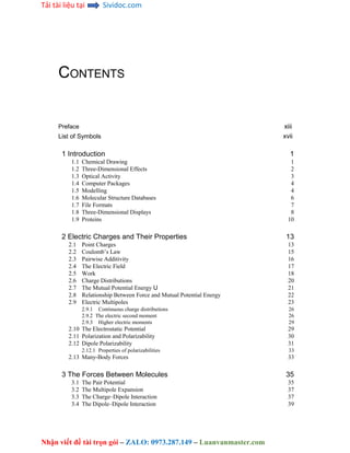 Tải tài liệu tại Sividoc.com
Nhận viết đề tài trọn gói – ZALO: 0973.287.149 – Luanvanmaster.com
CONTENTS
Preface xiii
List of Symbols xvii
1 Introduction 1
1.1 Chemical Drawing 1
1.2 Three-Dimensional Effects 2
1.3 Optical Activity 3
1.4 Computer Packages 4
1.5 Modelling 4
1.6 Molecular Structure Databases 6
1.7 File Formats 7
1.8 Three-Dimensional Displays 8
1.9 Proteins 10
2 Electric Charges and Their Properties 13
2.1 Point Charges 13
2.2 Coulomb’s Law 15
2.3 Pairwise Additivity 16
2.4 The Electric Field 17
2.5 Work 18
2.6 Charge Distributions 20
2.7 The Mutual Potential Energy U 21
2.8 Relationship Between Force and Mutual Potential Energy 22
2.9 Electric Multipoles 23
2.9.1 Continuous charge distributions 26
2.9.2 The electric second moment 26
2.9.3 Higher electric moments 29
2.10 The Electrostatic Potential 29
2.11 Polarization and Polarizability 30
2.12 Dipole Polarizability 31
2.12.1 Properties of polarizabilities 33
2.13 Many-Body Forces 33
3 The Forces Between Molecules 35
3.1 The Pair Potential 35
3.2 The Multipole Expansion 37
3.3 The Charge–Dipole Interaction 37
3.4 The Dipole–Dipole Interaction 39
 