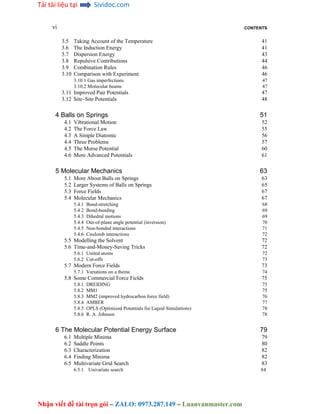 Tải tài liệu tại Sividoc.com
Nhận viết đề tài trọn gói – ZALO: 0973.287.149 – Luanvanmaster.com
vi CONTENTS
3.5 Taking Account of the Temperature 41
3.6 The Induction Energy 41
3.7 Dispersion Energy 43
3.8 Repulsive Contributions 44
3.9 Combination Rules 46
3.10 Comparison with Experiment 46
3.10.1 Gas imperfections 47
3.10.2 Molecular beams 47
3.11 Improved Pair Potentials 47
3.12 Site–Site Potentials 48
4 Balls on Springs 51
4.1 Vibrational Motion 52
4.2 The Force Law 55
4.3 A Simple Diatomic 56
4.4 Three Problems 57
4.5 The Morse Potential 60
4.6 More Advanced Potentials 61
5 Molecular Mechanics 63
5.1 More About Balls on Springs 63
5.2 Larger Systems of Balls on Springs 65
5.3 Force Fields 67
5.4 Molecular Mechanics 67
5.4.1 Bond-stretching 68
5.4.2 Bond-bending 69
5.4.3 Dihedral motions 69
5.4.4 Out-of-plane angle potential (inversion) 70
5.4.5 Non-bonded interactions 71
5.4.6 Coulomb interactions 72
5.5 Modelling the Solvent 72
5.6 Time-and-Money-Saving Tricks 72
5.6.1 United atoms 72
5.6.2 Cut-offs 73
5.7 Modern Force Fields 73
5.7.1 Variations on a theme 74
5.8 Some Commercial Force Fields 75
5.8.1 DREIDING 75
5.8.2 MM1 75
5.8.3 MM2 (improved hydrocarbon force field) 76
5.8.4 AMBER 77
5.8.5 OPLS (Optimized Potentials for Liquid Simulations) 78
5.8.6 R. A. Johnson 78
6 The Molecular Potential Energy Surface 79
6.1 Multiple Minima 79
6.2 Saddle Points 80
6.3 Characterization 82
6.4 Finding Minima 82
6.5 Multivariate Grid Search 83
6.5.1 Univariate search 84
 