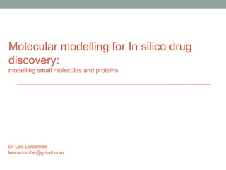Molecular modelling for In silico drug 
discovery: 
modelling small molecules and proteins 
Dr Lee Larcombe 
leelarcombe@gmail.com 
 