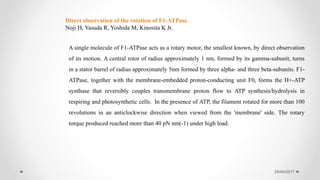 28/04/2017
A single molecule of F1-ATPase acts as a rotary motor, the smallest known, by direct observation
of its motion. A central rotor of radius approximately 1 nm, formed by its gamma-subunit, turns
in a stator barrel of radius approximately 5nm formed by three alpha- and three beta-subunits. F1-
ATPase, together with the membrane-embedded proton-conducting unit F0, forms the H+-ATP
synthase that reversibly couples transmembrane proton flow to ATP synthesis/hydrolysis in
respiring and photosynthetic cells. In the presence of ATP, the filament rotated for more than 100
revolutions in an anticlockwise direction when viewed from the 'membrane' side. The rotary
torque produced reached more than 40 pN nm(-1) under high load.
Direct observation of the rotation of F1-ATPase.
Noji H, Yasuda R, Yoshida M, Kinosita K Jr.
 