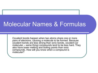 Molecular Names & Formulas
Covalent bonds happen when two atoms share one or more
pairs of electrons, causing a molecule to be formed. Because
covalent bonds are less strong than ionic bonds, covalent (or
molecular – same thing) compounds tend to be less hard. They
also have lower melting and boiling points than ionic
compounds. How will you know when a compound is
molecular?

 