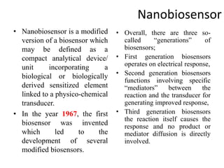 Nanobiosensor
• Nanobiosensor is a modified
version of a biosensor which
may be defined as a
compact analytical device/
unit incorporating a
biological or biologically
derived sensitized element
linked to a physico-chemical
transducer.
• In the year 1967, the first
biosensor was invented
which led to the
development of several
modified biosensors.
• Overall, there are three so-
called “generations” of
biosensors;
• First generation biosensors
operates on electrical response,
• Second generation biosensors
functions involving specific
“mediators” between the
reaction and the transducer for
generating improved response,
• Third generation biosensors
the reaction itself causes the
response and no product or
mediator diffusion is directly
involved.
 