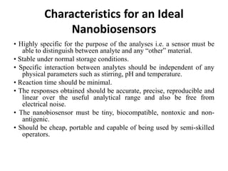 • Highly specific for the purpose of the analyses i.e. a sensor must be
able to distinguish between analyte and any “other” material.
• Stable under normal storage conditions.
• Specific interaction between analytes should be independent of any
physical parameters such as stirring, pH and temperature.
• Reaction time should be minimal.
• The responses obtained should be accurate, precise, reproducible and
linear over the useful analytical range and also be free from
electrical noise.
• The nanobiosensor must be tiny, biocompatible, nontoxic and non-
antigenic.
• Should be cheap, portable and capable of being used by semi-skilled
operators.
Characteristics for an Ideal
Nanobiosensors
 